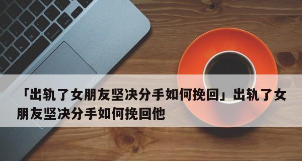 挽回女友的5个有效方法（通过真诚道歉和行动让女友回心转意）